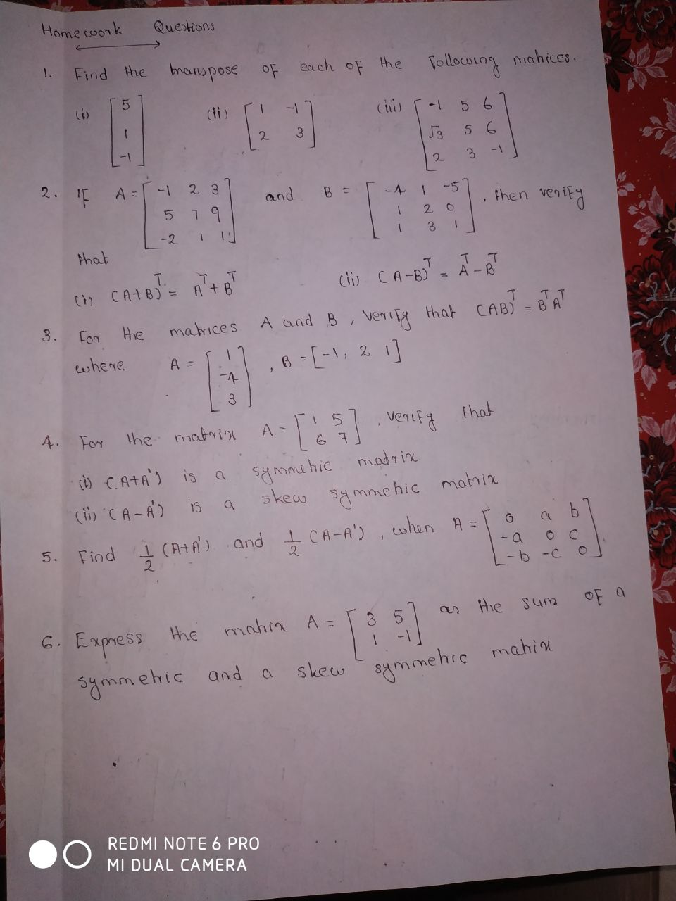 Home work
Questions
Find the bnonspose oF each of the
1.
Follocurng mahices.
di)
(tu)
5 6
2.
3.
1-
2.
'F
A =
2 3
and
-5
then
venity
-2
1.
that
T.
(i) CA+B) =
Clij CA-B) = A-8
%D
3.
For
the
matrices
A and B, veneFA that
CAB) =
whene
,6 [-1, 2 1]
3.
4. For the matrix
venifg
that
A =
madrix
symmehic
s kew symmehic matriz
() CATA') is a
(ii) CA-A)
IS
5. Find 1 (A+A) and 1 CA-A'), when A = 0
2.
- b -C
an the sum
oF a
6. Express
the mahin A =
symmehic and a
skew symmehie mahine
REDMI NOTE 6 PRO
MI DUAL CAMERA
