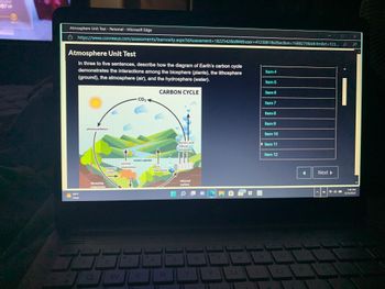 **Atmosphere Unit Test**

**In three to five sentences, describe how the diagram of Earth's carbon cycle demonstrates the interactions among the biosphere (plants), the lithosphere (ground), the atmosphere (air), and the hydrosphere (water).**

**Diagram Explanation:**

The image displays a diagram titled "Carbon Cycle," which illustrates the movement of carbon among different spheres of Earth. Key components illustrated include:

- **Photosynthesis:** Plants (biosphere) absorb carbon dioxide (CO2) from the atmosphere and convert it into organic carbon.
- **Respiration:** Both plant respiration and animal respiration release CO2 back into the atmosphere.
- **Decomposition:** Decaying organisms in the soil (lithosphere) release organic carbon.
- **Factory and Vehicle Emissions:** Human activities release CO2 into the atmosphere.
- **Ocean Uptake:** The ocean (hydrosphere) absorbs CO2 from the atmosphere and exchanges gases with it.

The movement of carbon between these components represents the interaction among the biosphere, lithosphere, atmosphere, and hydrosphere, highlighting the interconnected nature of Earth's carbon cycle.

**Navigation:**

- **Next and Previous Buttons:** Navigate through the test items using these buttons. 
- **Item List:** Click on any item to access specific questions directly.

Helpline: For more information, refer to the provided link or contact the educational support team.