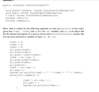 ```plaintext
Question 1:

public interface StackInterface<T>
{
    void push(T element) throws StackOverflowException;
    void pop() throws StackUnderflowException;
    T top() throws StackUnderflowException;
    boolean isFull();
    boolean isEmpty();
}

Show what is written by the following segments of code (see println on the code),
given that item1, item2, and item3 are int variables, and ali is an object that
fits the abstract description of a stack as shown above StackInterface. Assume that
you can store and retrieve variables of type int on ali.

    item1 = 2;
    item2 = 0;
    item3 = 6;
    ali.push(item2);
    ali.push(item1);
    ali.push(item1+item3);
    item2 = ali.top();
    ali.pop();
    ali.push(item3+item3);
    ali.push(item2);
    ali.push(3);
    item1 = ali.top();
    ali.pop();
    System.out.println(item1 + " " + item2 + " " + item3);
    while(!ali.isEmpty())
    {
        item1 = ali.top();
        ali.pop();
        System.out.println(item1);
    }
```

### Explanation

This code defines a stack interface and manipulates an object `ali` that implements this interface. It demonstrates various stack operations:

- `push`: Adds elements to the stack.
- `pop`: Removes the top element from the stack.
- `top`: Retrieves the top element without removing it.
- `isEmpty`: Checks if the stack is empty.

The given code segment performs a series of push and pop operations and uses the `top` method to manipulate integer variables. The code finally prints out the values of `item1`, `item2`, and `item3`, followed by the contents of the stack until it is empty.