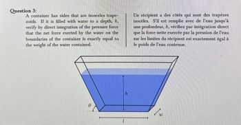 Question 3:
A container has sides that are isosceles trape-
zoids. If it is filled with water to a depth, 1,
verify by direct integration of the pressure force
that the net force exerted by the water on the
boundaries of the container is exactly equal to
the weight of the water contained.
Un récipient a des côtés qui sont des trapèzes
isocèles. S'il est remplie avec de l'eau jusqu'à
une profondeur, h, vérifiez par intégration direct
que la force nette exercée par la pression de l'eau
sur les limites du récipient est exactement égal à
le poids de l'eau contenue.
Ө
h
I