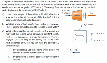 31 kg/s of water enters a turbine at 4 MPa and 500°C (state 1) and leaves the turbine at 10 kPa (state 2).
After leaving the turbine, the hot water (that is used to generate power) is condensed isobarically in a
condenser (heat exchanger) to 40°C (state 3). The energy from the hot water is absorbed by cold liquid
water that enters the condenser at 20°C (state 5).
a) If the power output of the turbine is 30 MW, what is the
state of the water at the outlet of the turbine? If it is a
saturated mixture, calculate its quality.
b) What is the rate of heat transfer from the hot process water
(that is used to generate power) to the cold cooling water?
c) What is the mass flow rate of the cold cooling water? You
may treat the cooling water as having a constant specific
heat at an appropriate average temperature. There is
negligible pressure drop on the cooling water side of the
heat exchanger. Show that you can make this calculation 2
different ways:
i.
ii.
by considering just the cooling water side of the
condenser as your control volume.
by considering the entire condenser as your control
volume.
P₁ = 4 MPa
T₁:
= 500°C
Turbine
M
T3 = 40°C
3
Wout
P₂ = 10 kPa
T5=
T6
= 20°C
= 35°C