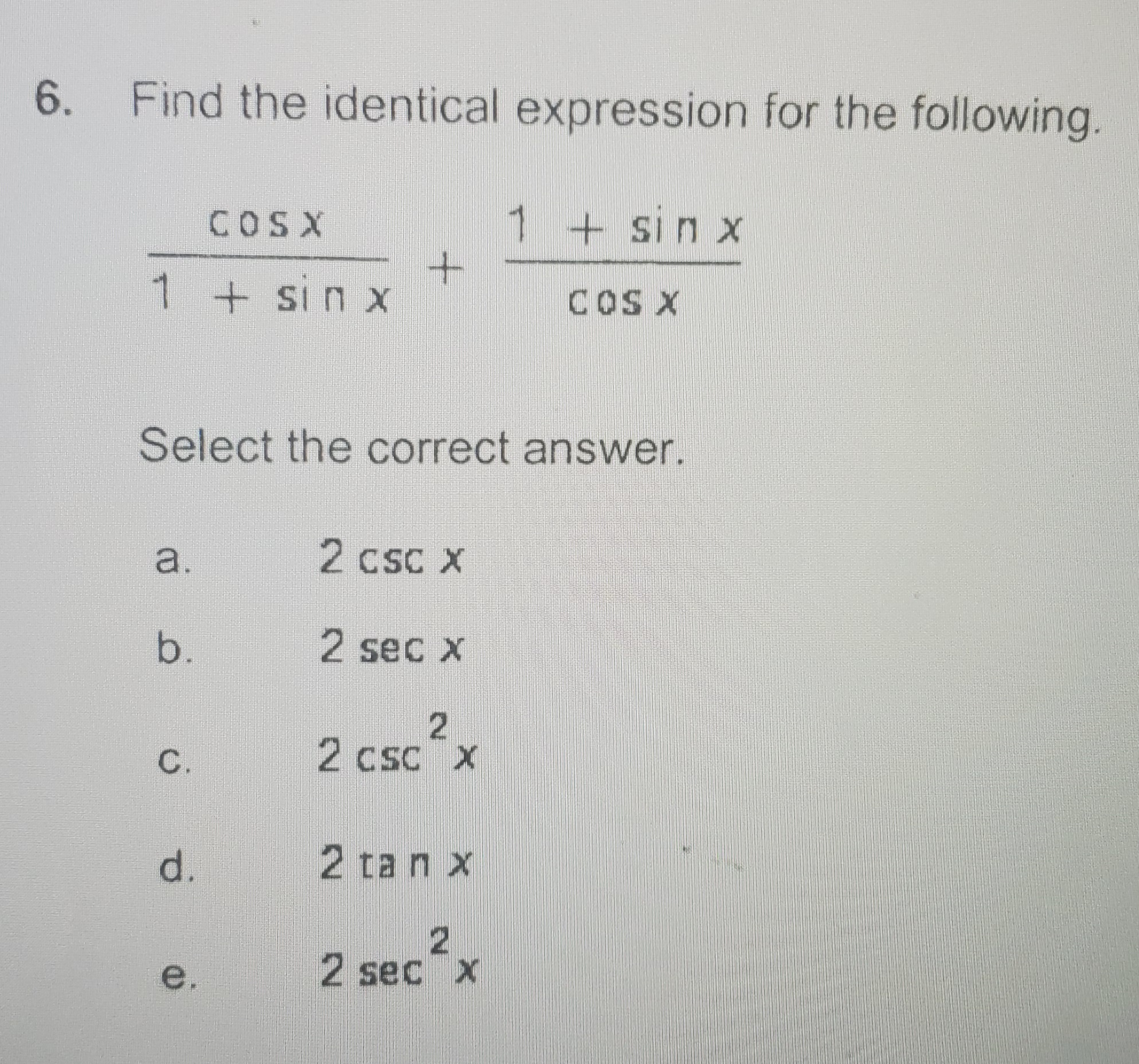 6. Find the identical expression for the following
COSX
1+sin x
1 + sin x
COS X
Select the correct answer.
a.
2 csc X
b.
2 sec x
2 csc x
cSC X
d.
2 tan x
e.
2 sec x
C.

