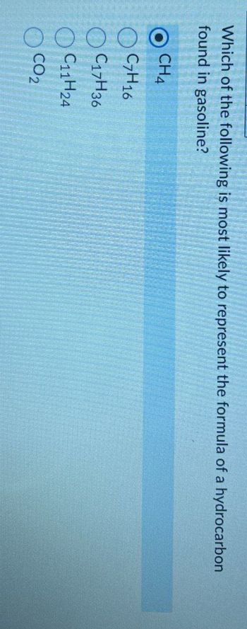 Which of the following is most likely to represent the formula of a hydrocarbon
found in gasoline?
CH4
C7H16
C17H36
C11H24
CO2