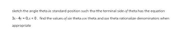 sketch the angle theta in standard position such tha tthe terminal side of theta has the equation
3x-4y=0,x <0. find the values of sin theta cos theta and tan theta rationalize denominators when
appropriate