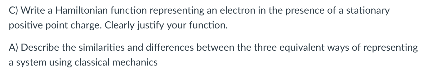 C) Write a Hamiltonian function representing an electron in the presence of a stationary
positive point charge. Clearly justify your function.
A) Describe the similarities and differences between the three equivalent ways of representing
a system using classical mechanics
