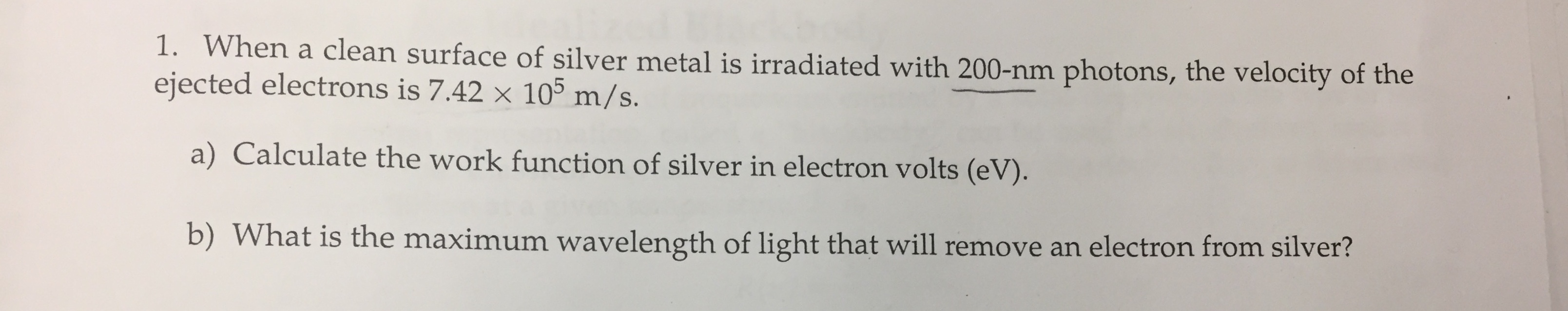 1. When a clean surface of silver metal is iradiated with 200-mm photons, the velocity of the
ejected electrons is 742 × 105 m/s.
a) Calculate the work function of silver in electron volts (ev.
b) What is the maximum wavelength of light that will remove an electron from silver?
