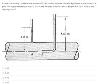 A pitot tube having a coefficient of velocity=0.978 is used to measure the velocity of water at the center of a
pipe. The stagnation pressure head is 5.67m and the static pressure head in the pipe is 4.73m. What is the
velocity in m/s?
5.67 m
4.73 m
A
O 4.20
O 2.40
O 5.40
O 4.50
基
