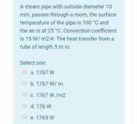 A steam pipe with outside diameter 10
mm, passes through a room, the surface
temperature of the pipe is 100 °C and
the air is at 25 °C. Convection coefficient
is 15 W/ m2.K. The heat transfer from a
tube of length 5 m is:
Select one:
a. 1767 W
b. 1767 W/ m
c. 1767 W /m2
d. 176 W
e. 1765 W
