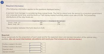 Required information
[The following information applies to the questions displayed below.]
A pension fund manager is considering three mutual funds. The first is a stock fund, the second is a long-term government
and corporate bond fund, and the third is a T-bill money market fund that yields a sure rate of 5.5%. The probability
distributions of the risky funds are:
Expected Return Standard Deviation
16%
10%
36%
27%
Stock fund (S)
Bond fund (B)
The correlation between the fund returns is 0.20.
Required:
Solve numerically for the proportions of each asset and for the expected return and standard deviation of the optimal risky
portfolio. (Do not round intermediate calculations and round your final answers to 2 decimal places.)
Portfolio invested in the stock
Portfolio invested in the bond
Expected return
Standard deviation
%
%
%
%