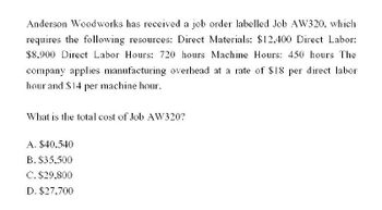 Anderson Woodworks has received a job order labelled Job AW320, which
requires the following resources: Direct Materials: $12,400 Direct Labor:
$8,900 Direct Labor Hours: 720 hours Machine Hours: 450 hours The
company applies manufacturing overhead at a rate of $18 per direct labor
hour and $14 per machine hour.
What is the total cost of Job AW320?
A. $40.540
B. $35,500
C. $29,800
D. $27,700