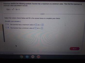 Determine whether the following quadratic function has a maximum or a minimum value. Then find the maximum or
minimum value and where it occurs.
G(x) = -x² - 2x + 1
Select the correct choice below and fill in the answer boxes to complete your choice.
(Simplify your answers.)
A. The function has a maximum value of
OB. The function has a minimum value of
ct-VL&productId=cong#
at x =
at x =____
Next