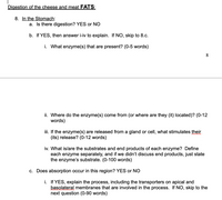 Digestion of the cheese and meat FATS:
8. In the Stomach:
a. Is there digestion? YES or NO
b. If YES, then answer i-iv to explain. If NO, skip to 8.c.
i. What enzyme(s) that are present? (0-5 words)
8.
ii. Where do the enzyme(s) come from (or where are they (it) located)? (0-12
words)
iii. If the enzyme(s) are released from a gland or cell, what stimulates their
(its) release? (0-12 words)
iv. What is/are the substrates and end products of each enzyme? Define
each enzyme separately, and if we didn't discuss end products, just state
the enzyme's substrate. (0-100 words)
c. Does absorption occur in this region? YES or NO
i. If YES, explain the process, including the transporters on apical and
basolateral membranes that are involved in the process. If NO, skip to the
next question (0-90 words)
