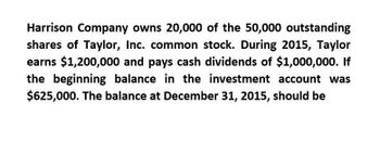 Harrison Company owns 20,000 of the 50,000 outstanding
shares of Taylor, Inc. common stock. During 2015, Taylor
earns $1,200,000 and pays cash dividends of $1,000,000. If
the beginning balance in the investment account was
$625,000. The balance at December 31, 2015, should be