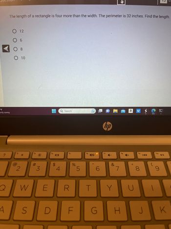 "F
artly sunny
?
The length of a rectangle is four more than the width. The perimeter is 32 inches. Find the length.
A
12
@
6
O 10
2
*
f3
#
*
3
▬▬▬▬ Q Search
101
$
4
f5
W E R
%
5
16
T
6
hp
f7
&
Y
7
fg
S D F G H
U
8
Ci
fo
K