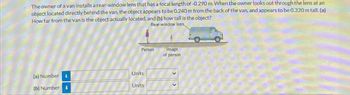 The owner of a van installs a rear-window lens that has a focal length of -0.290 m. When the owner looks out through the lens at an
object located directly behind the van, the object appears to be 0.240 m from the back of the van, and appears to be 0.320 m tall. (a)
How far from the van is the object actually located, and (b) how tall is the object?
Rear-window lens
Person
(a) Number i
Units
(b) Number
Units
Image
of person