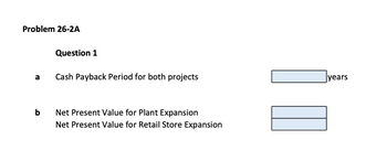 Problem 26-2A
a
b
Question 1
Cash Payback Period for both projects
Net Present Value for Plant Expansion
Net Present Value for Retail Store Expansion
years