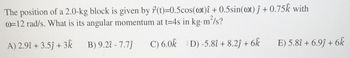 The position of a 2.0-kg block is given by r(t)=0.5cos(@t) î+ 0.5sin(at)j + 0.75k with
@=12 rad/s. What is its angular momentum at t=4s in kg.m²/s?
A) 2.9î + 3.5ĵ + 3k
B) 9.2î - 7.7ĵ
C) 6.0k ID) -5.8î+ 8.2ĵ + 6k
E) 5.8î+ 6.9ĵ+ 6k