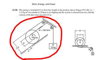 Work, Energy, and Power
14-80. The spring is stretched 0.2 m from free length in the position shown (Figure P14-80). Ic=
1.12 kg-m² for cylinder A. If there is no slipping and the system is released from rest, find the
velocity of B after it has moved 0.25 m.
,3 m
1 m
A
100,kg
K= 150 N/m
B
10 kg