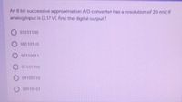 An 8 bit successive approximation A/D converter has a resolution of 20 mV. If
analog input is (2.17 V), find the digital output?
01101100
O 00110110
O 00110011
O 01101110
O 01100110
O 00110101
