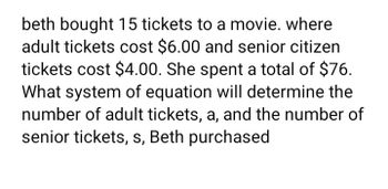 beth bought 15 tickets to a movie. where
adult tickets cost $6.00 and senior citizen
tickets cost $4.00. She spent a total of $76.
What system of equation will determine the
number of adult tickets, a, and the number of
senior tickets, s, Beth purchased