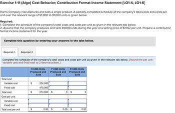 Exercise 1-11 (Algo) Cost Behavior; Contribution Format Income Statement [LO1-4, LO1-6]
Harris Company manufactures and sells a single product. A partially completed schedule of the company's total costs and costs per
unit over the relevant range of 51,000 to 91,000 units is given below:
Required:
1. Complete the schedule of the company's total costs and costs per unit as given in the relevant tab below.
2. Assume that the company produces and sells 81,000 units during the year at a selling price of $11.62 per unit. Prepare a contribution
format income statement for the year.
Complete this question by entering your answers in the tabs below.
Required 1 Required 2
Complete the schedule of the company's total costs and costs per unit as given in the relevant tab below. (Round the per unit
variable cost and fixed cost to 2 decimal places.)
Total cos
Variable cost
Fixed cost
Total cost
Cost per unit:
Variable cost
Fixed cost
Total cost per unit
51,000 Units
Produced and
Sold
$
$
$
71,000 Units
Produced and
Sold
204,000
470,000
674,000 $
0.00 $
91,000 Units
Produced and
Sold
0 $
0.00 $
0
0.00