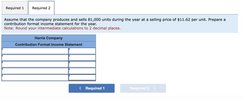 Required 1 Required 2
Assume that the company produces and sells 81,000 units during the year at a selling price of $11.62 per unit. Prepare a
contribution format income statement for the year.
Note: Round your intermediate calculations to 2 decimal places.
Harris Company
Contribution Format Income Statement
< Required 1
Required 2