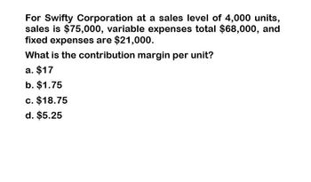 For Swifty Corporation at a sales level of 4,000 units,
sales is $75,000, variable expenses total $68,000, and
fixed expenses are $21,000.
What is the contribution margin per unit?
a. $17
b. $1.75
c. $18.75
d. $5.25