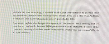 With the big data technology, it becomes much easier to the retailers to practice price
discrimination. Please read the Washington Post article "If you use a Mac or an Android,
e-commerce sites may be charging you more" published in 2014.
Any idea to explain why the operation system you use matters? What strategy that we
have learned in class do they use? If the government want to protect the benefits of the
customers, meaning allow them to take more surplus, what is your suggestions? (This is
an open question)