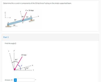 Determine the x-y and n-t components of the 33-kip force F acting on the simply-supported beam.
F = 33 kips
I
12'
B
20'
Part 1
19°
30
Find the angle B.
t
33 kips
30°
K
19°
Answer: 3 = i
n
x
n