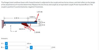 The
flanged steel cantilever beam with riveted bracket is subjected to the couple and two forces shown, and their effect on the design
of the attachment at A must be determined. Replace the two forces and couple by an equivalent couple M and resultant R at A. The
couple is positive if counterclockwise, negative if clockwise.
1.97 KN
0.69 m
2.30 m
73⁰
A
7
Answers:
M =
i
kN.m
R=(i
i+ i
Y
L-
450 N-m
1.34 KN
0.13 m
0.13 m
j) KN