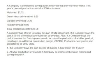 X Company is considering buying a part next year that they currently make. This
year's per-unit production costs for 3500 units were:
Materials: $3.02
Direct labor (all variable): 3.66
Variable overhead: 3.30
Fixed overhead: 6.00
Total production costs: $15.98
A company has offered to supply this part of $12.38 per unit. If X Company buys the
part, $12180 of the fixed overhead can be avoided. Also, if X Company buys the
part, it can use the freed-up resource to increase the production of another product,
resulting in an additional contribution margin of $2400. Production next year is also
expected to be 3500 units.
1. IfX Company buys the part instead of making it, how much will it save?
2. At what production level would X Company be indifferent between making and
buying the part?