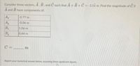 Consider three vectors, A, B, and C such that A+ B+C = -3.11 m. Find the magnitude of C if
A and B have components of:
A
-0.77 m
Ay
-0.06 m
B
1.06 m
By
0.44 m
C =_
m
Report your numerical answer below, assuming three significant figures.
