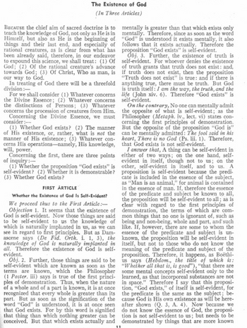 The Existence of God
(In Three Articles)
BECAUSE the chief aim of sacred doctrine is to
teach the knowledge of God, not only as He is in
Himself, but also as He is the beginning of
things and their last end, and especially of
rational creatures, as is clear from what has
been already said, therefore, in our endeavor
to expound this science, we shall treat: (1) Of
God; (2) Of the rational creature's advance
towards God; (3) Of Christ, Who as man, is
our way to God.
In treating of God there will be a threefold
division:-
For we shall consider (1) Whatever concerns
the Divine Essence; (2) Whatever concerns
the distinctions of Persons; (3) Whatever
concerns the procession of creatures from Him.
Concerning the Divine Essence, we must
consider :-
(1) Whether God exists? (2) The manner
of His existence, or, rather, what is not the
manner of His existence; (3) Whatever con-
cerns His operations-namely, His knowledge,
will, power.
Concerning the first, there are three points
of inquiry:-
(1) Whether the proposition "God exists" is
self-evident? (2) Whether it is demonstrable?
(3) Whether God exists?
FIRST ARTICLE
Whether the Existence of God Is Self-Evident?
We proceed thus to the First Article:-
Objection 1. It seems that the existence of
God is self-evident. Now those things are said
to be self-evident to us the knowledge of
which is naturally implanted in us, as we can
see in regard to first principles. But as Dam-
ascene says (De Fid. Orth. i. 1, 3), the
knowledge of God is naturally implanted in
all. Therefore the existence of God is self-
evident.
Obj. 2. Further, those things are said to be
self-evident which are known as soon as the
terms are known, which the Philosopher
(1 Poster. iii) says is true of the first princi-
ples of demonstration. Thus, when the nature
of a whole and of a part is known, it is at once
recognized that every whole is greater than its
part. But as soon as the signification of the
word "God" is understood, it is at once seen
that God exists. For by this word is signified
that thing than which nothing greater can be
conceived. But that which exists actually and
11
mentally is greater than that which exists only
mentally. Therefore, since as soon as the word
"God" is understood it exists mentally, it also
follows that it exists actually. Therefore the
proposition "God exists" is self-evident.
Obj. 3. Further, the existence of truth is
self-evident. For whoever denies the existence
of truth grants that truth does not exist: and,
if truth does not exist, then the proposition
"Truth does not exist" is true: and if there is
anything true, there must be truth. But God
is truth itself: I am the way, the truth, and the
life (John xiv. 6). Therefore "God exists" is
self-evident.
On the contrary, No one can mentally admit
the opposite of what is self-evident; as the
Philosopher (Metaph. iv., lect. vi) states con-
cerning the first principles of demonstration.
But the opposite of the proposition "God is"
can be mentally admitted: The fool said in his
heart, There is no God (Ps. lii. 1). Therefore,
that God exists is not self-evident.
I answer that, A thing can be self-evident in
either of two ways; on the one hand, self-
evident in itself, though not to us; on the
other, self-evident in itself, and to us. A
proposition is self-evident because the predi
cate is included in the essence of the subject,
as "Man is an animal," for animal is contained
in the essence of man. If, therefore the essence
of the predicate and subject be known to all,
the proposition will be self-evident to all; as is
clear with regard to the first principles of
demonstration, the terms of which are com-
mon things that no one is ignorant of, such as
being and non-being, whole and part, and such
like. If, however, there are some to whom the
essence of the predicate and subject is un-
known, the proposition will be self-evident in
itself, but not to those who do not know the
meaning of the predicate and subject of the
proposition. Therefore, it happens, as Boëthi-
us says (Hebdom., the title of which is:
"Whether all that is, is good"), "that there are
some mental concepts self-evident only to the
learned, as that incorporeal substances are not
in space." Therefore I say that this proposi-
tion, "God exists," of itself is self-evident, for
the predicate is the same as the subject; be-
cause God is His own existence as will be here-
after shown (Q. 3, A. 4). Now because we
do not know the essence of God, the proposi-
tion is not self-evident to us; but needs to be
demonstrated by things that are more known