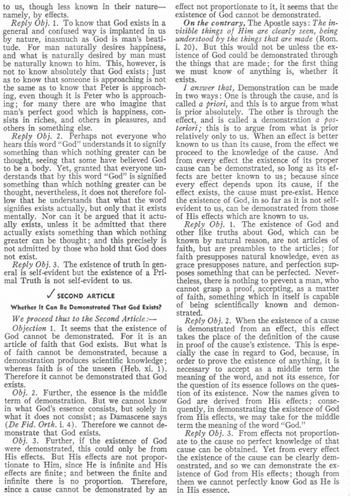 to us, though less known in their nature
namely, by effects.
Reply Obj. 1. To know that God exists in a
general and confused way is implanted in us
by nature, inasmuch as God is man's beati-
tude. For man naturally desires happiness,
and what is naturally desired by man must
be naturally known to him. This, however, is
not to know absolutely that God exists; just
as to know that someone is approaching is not
the same as to know that Peter is approach-
ing, even though it is Peter who is approach-
ing; for many there are who imagine that
man's perfect good which is happiness, con-
sists in riches, and others in pleasures, and
others in something else.
Reply Obj. 2. Perhaps not everyone who
hears this word "God" understands it to signify
something than which nothing greater can be
thought, seeing that some have believed God
to be a body. Yet, granted that everyone un-
derstands that by this word "God" is signified
something than which nothing greater can be
thought, nevertheless, it does not therefore fol-
low that he understands that what the word
signifies exists actually, but only that it exists
mentally. Nor can it be argued that it actu-
ally exists, unless it be admitted that there
actually exists something than which nothing
greater can be thought; and this precisely is
not admitted by those who hold that God does
not exist.
Reply Obj. 3. The existence of truth in gen-
eral is self-evident but the existence of a Pri-
mal Truth is not self-evident to us.
✓ SECOND ARTICLE
Whether It Can Be Demonstrated That God Exists?
We proceed thus to the Second Article:-
Objection 1. It seems that the existence of
God cannot be demonstrated. For it is an
article of faith that God exists. But what is
of faith cannot be demonstrated, because a
demonstration produces scientific knowledge;
whereas faith is of the unseen (Heb. xi. 1).
Therefore it cannot be demonstrated that God
exists.
Obj. 2. Further, the essence is the middle
term of demonstration. But we cannot know
in what God's essence consists, but solely in
what it does not consist; as Damascene says
(De Fid. Orth. i. 4). Therefore we cannot de-
monstrate that God exists.
Obj. 3. Further, if the existence of God
were demonstrated, this could only be from
His effects. But His effects are not propor-
tionate to Him, since He is infinite and His
effects are finite; and between the finite and
infinite there is no proportion. Therefore,
since a cause cannot be demonstrated by an
effect not proportionate to it, it seems that the
existence of God cannot be demonstrated.
On the contrary, The Apostle says: The in-
visible things of Him are clearly seen, being
understood by the things that are made (Rom.
i. 20). But this would not be unless the ex-
istence of God could be demonstrated through
the things that are made; for the first thing
we must know of anything is, whether it
exists.
I answer that, Demonstration can be made
in two ways: One is through the cause, and is
called a priori, and this is to argue from what
is prior absolutely. The other is through the
effect, and is called a demonstration a pos-
teriori; this is to argue from what is prior
relatively only to us. When an effect is better
known to us than its cause, from the effect we
proceed to the knowledge of the cause. And
from every effect the existence of its proper
cause can be demonstrated, so long as its ef-
fects are better known to us; because since
every effect depends upon its cause, if the
effect exists, the cause must pre-exist. Hence
the existence of God, in so far as it is not self-
evident to us, can be demonstrated from those
of His effects which are known to us.
Reply Obj. 1. The existence of God and
other like truths about God, which can be
known by natural reason, are not articles of
faith, but are preambles to the articles; for
faith presupposes natural knowledge, even as
grace presupposes nature, and perfection sup-
poses something that can be perfected. Never-
theless, there is nothing to prevent a man, who
cannot grasp a proof, accepting, as a matter
of faith, something which in itself is capable
of being scientifically known and demon-
strated.
Reply Obj. 2. When the existence of a cause
is demonstrated from an effect, this effect
takes the place of the definition of the cause
in proof of the cause's existence. This is espe-
cially the case in regard to God, because, in
order to prove the existence of anything, it is
necessary to accept as a middle term the
meaning of the word, and not its essence, for
the question of its essence follows on the ques-
tion of its existence. Now the names given to
God are derived from His effects; conse-
quently, in demonstrating the existence of God
from His effects, we may take for the middle
term the meaning of the word "God."
Reply Obj. 3. From effects not proportion-
ate to the cause no perfect knowledge of that
cause can be obtained. Yet from every effect
the existence of the cause can be clearly dem-
onstrated, and so we can demonstrate the ex-
istence of God from His effects; though from
them we cannot perfectly know God as He is
in His essence.