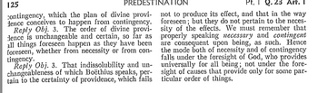 125
PREDESTINATION
contingency, which the plan of divine provi-
dence conceives to happen from contingency.
Reply Obj. 3. The order of divine provi-
dence is unchangeable and certain, so far as
all things foreseen happen as they have been
foreseen, whether from necessity or from con-
tingency.
Reply Obj. 3. That indissolubility and un-
changeableness of which Boëthius speaks, per-
tain to the certainty of providence, which fails
Pt. Q.23 Art. 1
not to produce its effect, and that in the way
foreseen; but they do not pertain to the neces
sity of the effects. We must remember that
properly speaking necessary and contingent
are consequent upon being, as such. Hence
the mode both of necessity and of contingency
falls under the foresight of God, who provides
universally for all being; not under the fore-
sight of causes that provide only for some par-
ticular order of things.