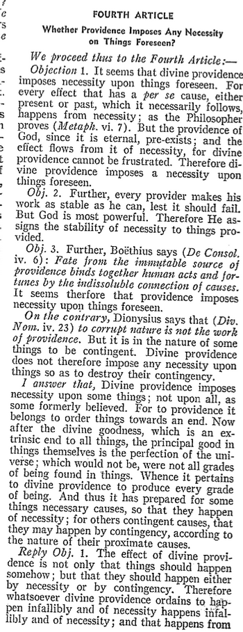 e
S
Fe
-
S
|-
FOURTH ARTICLE
Whether Providence Imposes Any Necessity
on Things Foreseen?
We proceed thus to the Fourth Article:-
Objection 1. It seems that divine providence
imposes necessity upon things foreseen. For
every effect that has a per se cause, either
present or past, which it necessarily follows,
Es happens from necessity; as the Philosopher
proves (Metaph. vi. 7). But the providence of
God, since it is eternal, pre-exists; and the
effect flows from it of necessity, for divine
t providence cannot be frustrated. Therefore di-
f vine providence imposes a necessity upon
things foreseen.
1
Obj. 2. Further, every provider makes his
work as stable as he can, lest it should fail.
But God is most powerful. Therefore He as-
= signs the stability of necessity to things pro-
vided.
Obj. 3. Further, Boëthius says (De Consol.
iv. 6) Fate from the immutable source of
providence binds together human acts and for-
tunes by the indissoluble connection of causes.
It seems therfore that providence imposes
necessity upon things foreseen.
On the contrary, Dionysius says that (Div.
Nom. iv. 23) to corrupt nature is not the work
of providence. But it is in the nature of some
things to be contingent. Divine providence
does not therefore impose any necessity upon
things so as to destroy their contingency.
I answer that, Divine providence imposes
necessity upon some things; not upon all, as
some formerly believed. For to providence it
belongs to order things towards an end. Now
after the divine goodness, which is an ex-
trinsic end to all things, the principal good in
things themselves is the perfection of the uni-
verse; which would not be, were not all grades
of being found in things. Whence it pertains
to divine providence to produce every grade
of being. And thus it has prepared for some
things necessary causes, so that they happen
of necessity; for others contingent causes, that
they may happen by contingency, according to
the nature of their proximate causes.
Reply Obj. 1. The effect of divine provi-
dence is not only that things should happen
somehow; but that they should happen either
by necessity or by contingency. Therefore
whatsoever divine providence ordains to hap-
pen infallibly and of necessity happens infal-
libly and of necessity; and that happens from