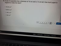 6. A can of vegetables has a diameter of 10 cm and is 12 cm tall. How much paper is
required to make the label?
O 376.99 cm2
O 6405.6 cm2
O 188.4 cm2
O 942 cm2
1
2
4
7
8
Next
glish
Support | Schoology Blog | PRIVACY POLICY | Terms of Use
Sc
