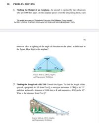 III.
PROBLEM SOLVING
1. Finding the Height of an Airplane. An aircraft is spotted by two observers
who are 1000 feet apart. As the airplane passes over the line joining them, each
This module is a property of Technological University of the Philippines Visayas intended
for EDUCATIONAL PURPOSES ONLY and is NOT FOR SALE NOR FOR REPRODUCTION.
91
observer takes a sighting of the angle of elevation to the plane, as indicated in
the figure. How high is the airplane?
35
1000 ft
Source: Sullivan, (2012), Algebra
and Trigonometry 9th Edition
2. Finding the Length of a Ski Lift Consult the figure. To find the length of the
span of a proposed ski lift from P to Q, a surveyor measures z DPQ to be 25°
and then walks off a distance of 1000 feet to R and measures 2 PRQ to be 15°.
What is the distance from P to Q?
15
1000 ft
Source: Sullivan, (2012), Algebra
and Trigonometry 9th Edition
