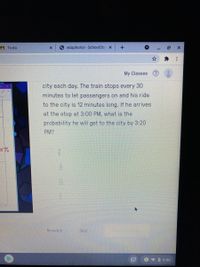 A To-do
6 eduphoria! - SchoolObje x
My Classes
city each day. The train stops every 30
minutes to let passengers on and his ride
to the city is 12 minutes long. If he arrives
at the stop at 3:00 PM, what is the
probability he will get to the city by 3:20
PM?
Rewatch
Skip
1 9 0 9:00
...
