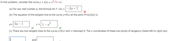 In this problem, consider the curve y = f(x) = x²-7x +1.
(a) For any real number a, the formula for f' (a) = -2a+7
(b) The equation of the tangent line to the curve y=f(x) at the point P=(a,f(a)) is
y=2a-7
x+1-a2
(c) There are two tangent lines to the curve y=f(x) with x-intercept 8. The x-coordinates of these two points of tangency (listed left to right) are:
and