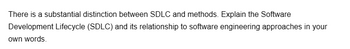 There is a substantial distinction between SDLC and methods. Explain the Software
Development Lifecycle (SDLC) and its relationship to software engineering approaches in your
own words.