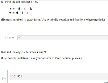 (a) Find the dot product v. W.
v = −4i + 6j – k
w = 3i + j - k
(Express numbers in exact form. Use symbolic notation and fractions where needed.)
V. W = -5
(b) Find the angle between v and w.
(Use decimal notation. Give your answer to three decimal places.)
0 =
101.951
Quest