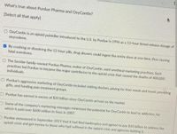 1
What's true about Purdue Pharma and OxyContin?
(Select all that apply]
O OxyContin is an opioid painkiller introduced to the U.S. by Purdue in 1996 as a 12-hour timed-release dosage of
oxycodone.
O By crushing or dissolving the 12-hour pills, drug abusers could ingest the entire dose at one time, thus causing
fatal overdoses,
The Sackler-family-owned Purdue Pharma, maker of OxyContin, used unethical marketing practices. Such
practices led Purdue to become the major contributor to the opiold crisis that caused the deaths of 400,000
individuals,
CPurdue's aggressive marketing of OxyContin included visiting doctors, paying for their meals and travel, providing
gifts, and funding pain treatment groups.
M Purdue has earned in excess of $30 billion since OxyContin arrived on the market.
ASome of the company's marketing messages minimized the potential for OxyContin to lead to addiction, for
which it paid over $600 million in fines in 2007.
Purdue announced in September 2019 that it had filed bankruptcy and agreed to pay $10 bilion to address the
opioid crisis and get money to those who had suffered in the opiold crisis and agencies battling it.
