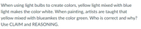 When using light bulbs to create colors, yellow light mixed with blue
light makes the color white. When painting, artists are taught that
yellow mixed with blueamkes the color green. Who is correct and why?
Use CLAIM and REASONING.
