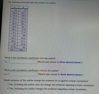 The following bivariate data set contains an outlier.
X
y
32
-75
38.2
183.1
19.6
138.7
39.5
155.9
23.1
262.5
40.9
149.1
36.9
96.7
26.3
57.9
6.1
-77.9
9.5
304
45.2
-49.6
30.6
-47.1
44
-16.6
27.8
-66
162.5
1449.7
What is the correlation coefficient with the outlier?
[Round your answer to three decimal places.]
What is the correlation coefficient without the outlier?
Two
[Round your answer to three decimal places.]
Would inclusion of the outlier change the evidence for or against a linear correlation?
O No. Including the outlier does not change the evidence regarding a linear correlation.
Yes. Including the outlier changes the evidence regarding a linear correlation.