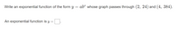 Write an exponential function of the form y = ab“ whose graph passes through (2, 24) and (4, 384).
An exponential function is y :
