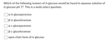 Which of the following isomers of D-glucose would be found in aqueous solution of
D-glucose pH 7? This is a multi-select question.
a-D-glucopyranose
B-D-glucofuranose
a-L-glucopyranose
B-L-glucofuranose
open chain form of D-glucose