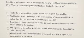 Consider a buffer comprised of a weak acid (HA), pKa = 5.0) and its conjugate base
(A¯). Which of the following statements about this buffer is/are true?
The buffer is better able to absorb excess base at pH 4 than at pH 6.
At pH values lower than the pKa, the concentration of the weak acid (HA) is
higher than the concentration of the conjugate base (A).
The pH of a buffered solution will remain constant no matter how much acid or
base is added to the solution.
The capacity of the buffer would be increased if equal concentrations of HCl and
NaOH were added.
When the pH = 5.0, the concentration of the weak acid (HA) is equal to the
concentration of the salt (A´¯).