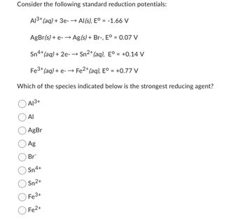 Consider the following standard reduction potentials:
A1³+ (aq) + 3e- →Al(s), Eº = -1.66 V
AgBr(s) + e- →→ Ag(s) + Br-, Eº = 0.07 V
Sn4+ (aq) + 2e - → Sn²+ (aq), E° = +0.14 V
Fe³+ (aq) + e- →→ Fe²+ (aq), Eº = +0.77 V
Which of the species indicated below is the strongest reducing agent?
A√³+
Al
AgBr
Ag
Br
Sn4+
Sn2+
Fe3+
Fe2+