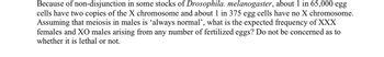 Because of non-disjunction in some stocks of Drosophila. melanogaster, about 1 in 65,000 egg
cells have two copies of the X chromosome and about 1 in 375 egg cells have no X chromosome.
Assuming that meiosis in males is ‘always normal', what is the expected frequency of XXX
females and XO males arising from any number of fertilized eggs? Do not be concerned as to
whether it is lethal or not.